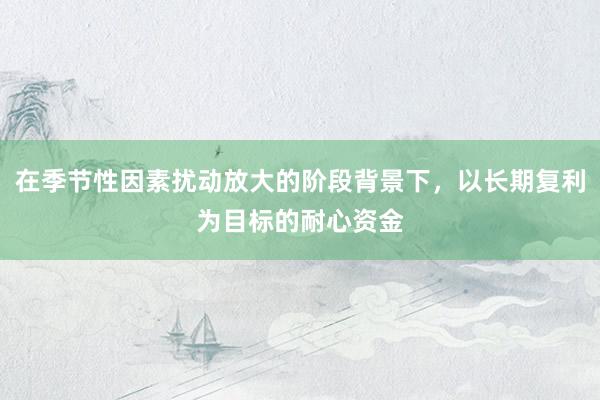 在季节性因素扰动放大的阶段背景下，以长期复利为目标的耐心资金