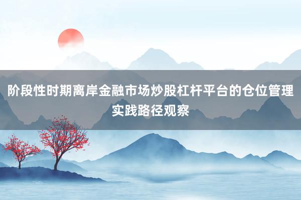 阶段性时期离岸金融市场炒股杠杆平台的仓位管理实践路径观察