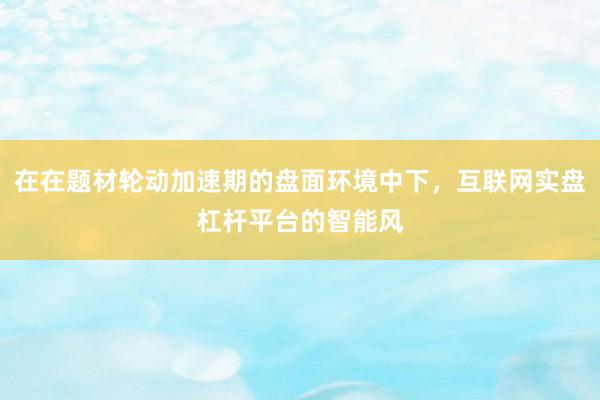 在在题材轮动加速期的盘面环境中下，互联网实盘杠杆平台的智能风