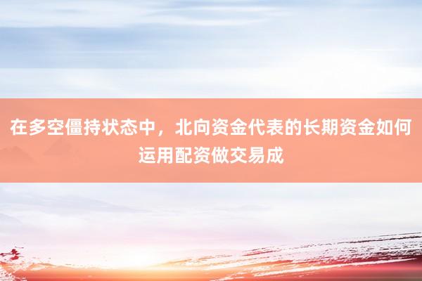 在多空僵持状态中，北向资金代表的长期资金如何运用配资做交易成