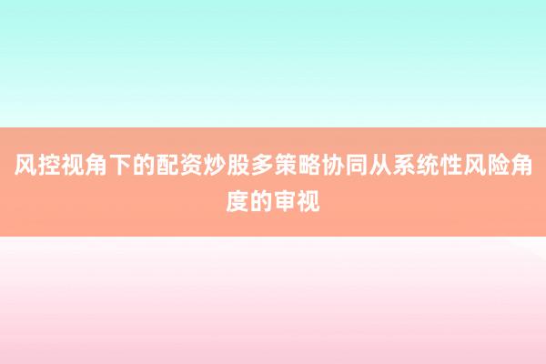 风控视角下的配资炒股多策略协同从系统性风险角度的审视