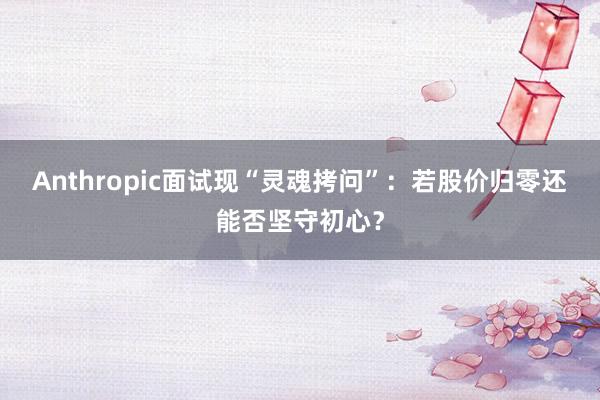 Anthropic面试现“灵魂拷问”：若股价归零还能否坚守初心？