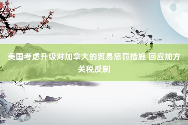 美国考虑升级对加拿大的贸易惩罚措施 回应加方关税反制