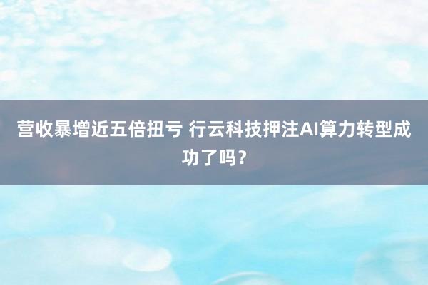 营收暴增近五倍扭亏 行云科技押注AI算力转型成功了吗？