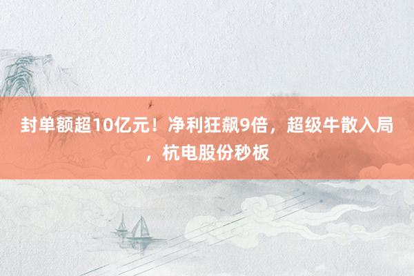 封单额超10亿元！净利狂飙9倍，超级牛散入局，杭电股份秒板