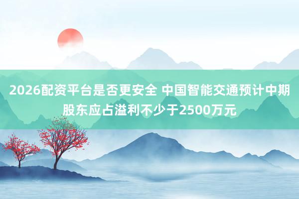 2026配资平台是否更安全 中国智能交通预计中期股东应占溢利不少于2500万元