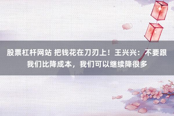 股票杠杆网站 把钱花在刀刃上！王兴兴：不要跟我们比降成本，我们可以继续降很多