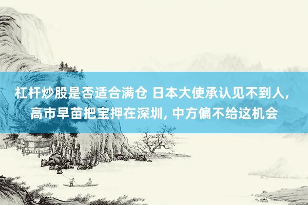 杠杆炒股是否适合满仓 日本大使承认见不到人, 高市早苗把宝押在深圳, 中方偏不给这机会