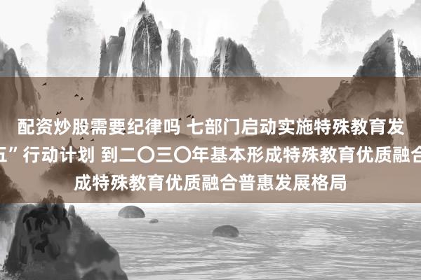 配资炒股需要纪律吗 七部门启动实施特殊教育发展提升“十五五”行动计划 到二〇三〇年基本形成特殊教育优质融合普惠发展格局