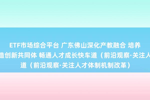 ETF市场综合平台 广东佛山深化产教融合 培养卓越工程师——打造创新共同体 畅通人才成长快车道（前沿观察·关注人才体制机制改革）