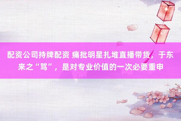 配资公司持牌配资 痛批明星扎堆直播带货，于东来之“骂”，是对专业价值的一次必要重申