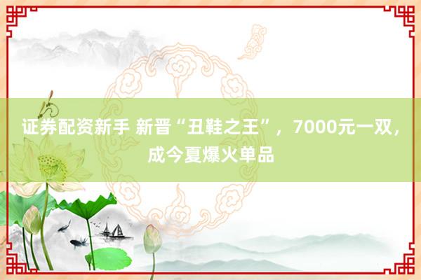 证券配资新手 新晋“丑鞋之王”，7000元一双，成今夏爆火单品
