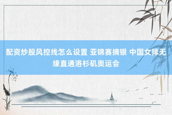 配资炒股风控线怎么设置 亚锦赛摘银 中国女排无缘直通洛杉矶奥运会