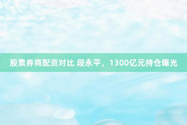 股票券商配资对比 段永平，1300亿元持仓曝光
