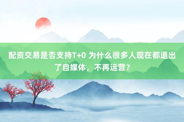 配资交易是否支持T+0 为什么很多人现在都退出了自媒体，不再运营？