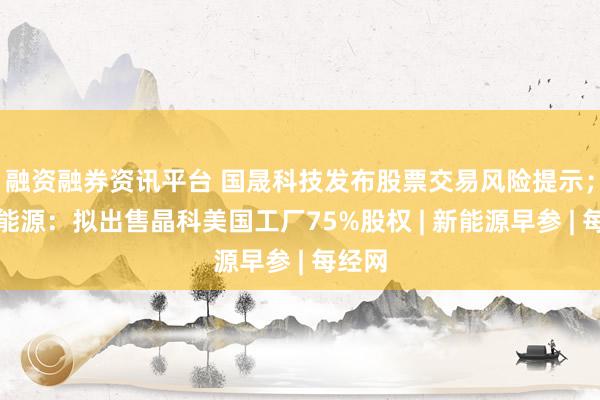融资融券资讯平台 国晟科技发布股票交易风险提示；晶科能源：拟出售晶科美国工厂75%股权 | 新能源早参 | 每经网