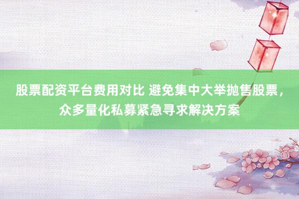 股票配资平台费用对比 避免集中大举抛售股票，众多量化私募紧急寻求解决方案