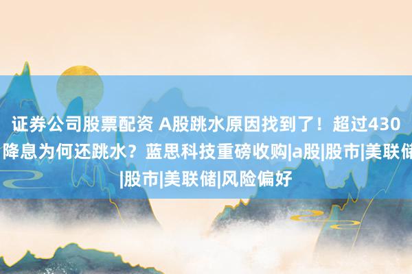 证券公司股票配资 A股跳水原因找到了！超过4300家下跌，降息为何还跳水？蓝思科技重磅收购|a股|股市|美联储|风险偏好