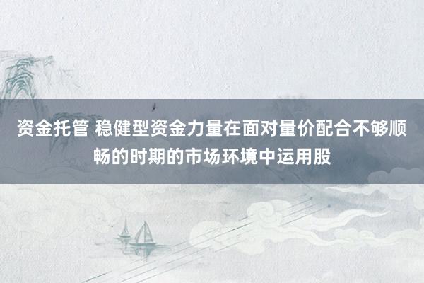 资金托管 稳健型资金力量在面对量价配合不够顺畅的时期的市场环境中运用股