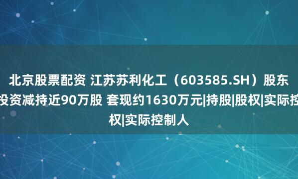 北京股票配资 江苏苏利化工（603585.SH）股东沽盛投资减持近90万股 套现约1630万元|持股|股权|实际控制人