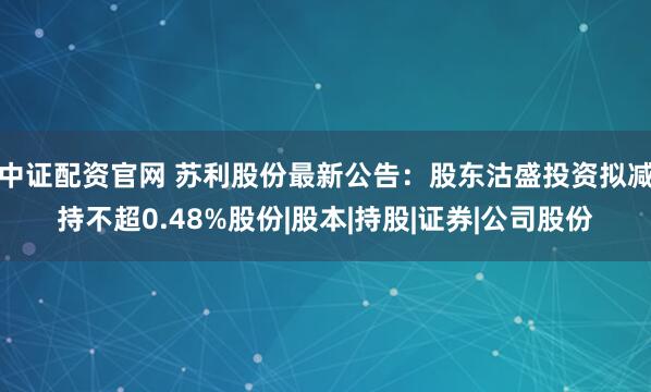中证配资官网 苏利股份最新公告：股东沽盛投资拟减持不超0.48%股份|股本|持股|证券|公司股份
