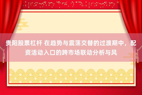 贵阳股票杠杆 在趋势与震荡交替的过渡期中，配资活动入口的跨市场联动分析与风