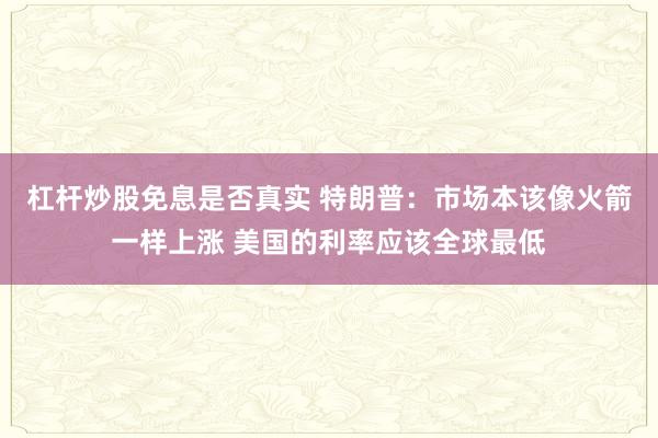 杠杆炒股免息是否真实 特朗普：市场本该像火箭一样上涨 美国的利率应该全球最低