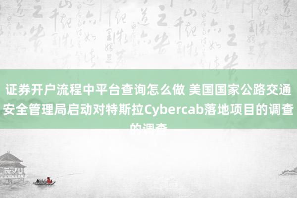 证券开户流程中平台查询怎么做 美国国家公路交通安全管理局启动对特斯拉Cybercab落地项目的调查