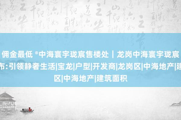 佣金最低 ®中海寰宇珑宸售楼处｜龙岗中海寰宇珑宸官方发布:引领静奢生活|宝龙|户型|开发商|龙岗区|中海地产|建筑面积