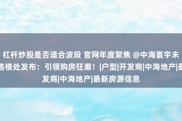 杠杆炒股是否适合波段 官网年度聚焦 @中海寰宇未来TOP官方售楼处发布：引领购房狂潮！|户型|开发商|中海地产|最新房源信息