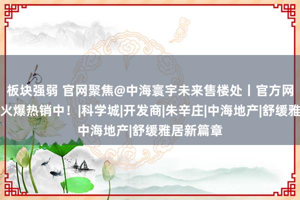 板块强弱 官网聚焦@中海寰宇未来售楼处丨官方网站发布：火爆热销中！|科学城|开发商|朱辛庄|中海地产|舒缓雅居新篇章