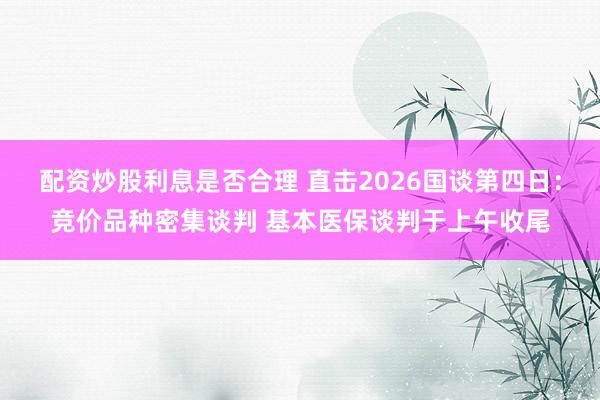 配资炒股利息是否合理 直击2026国谈第四日：竞价品种密集谈判 基本医保谈判于上午收尾