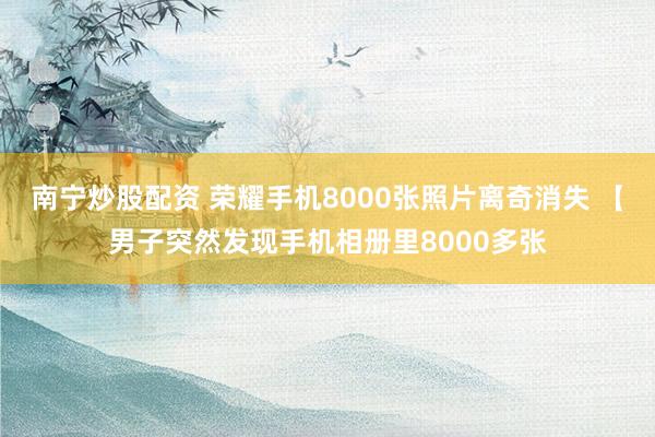 南宁炒股配资 荣耀手机8000张照片离奇消失 【男子突然发现手机相册里8000多张