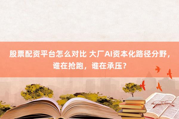 股票配资平台怎么对比 大厂AI资本化路径分野，谁在抢跑，谁在承压？
