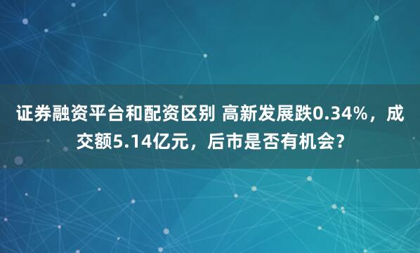 证券融资平台和配资区别 高新发展跌0.34%，成交额5.14亿元，后市是否有机会？
