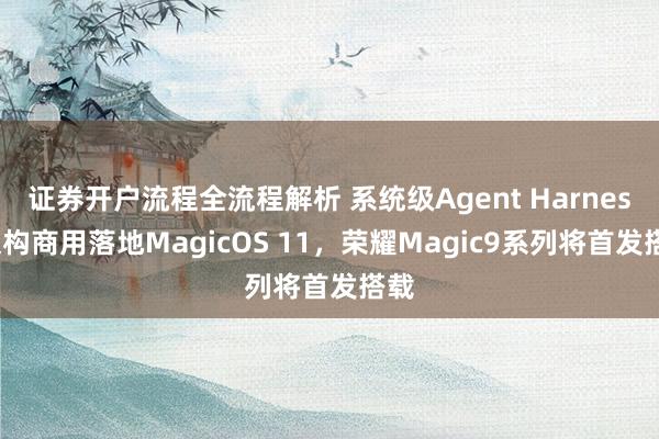 证券开户流程全流程解析 系统级Agent Harness架构商用落地MagicOS 11，荣耀Magic9系列将首发搭载
