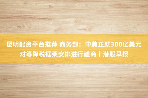 昆明配资平台推荐 商务部：中美正就300亿美元对等降税框架安排进行磋商丨港股早报
