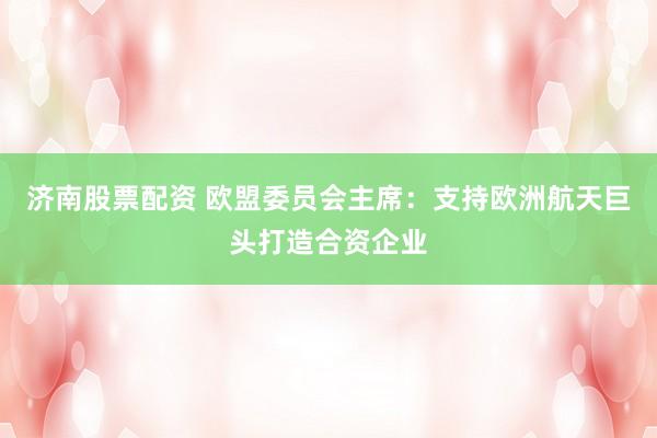 济南股票配资 欧盟委员会主席：支持欧洲航天巨头打造合资企业