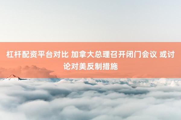 杠杆配资平台对比 加拿大总理召开闭门会议 或讨论对美反制措施