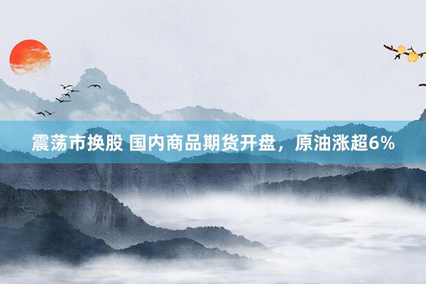震荡市换股 国内商品期货开盘，原油涨超6%