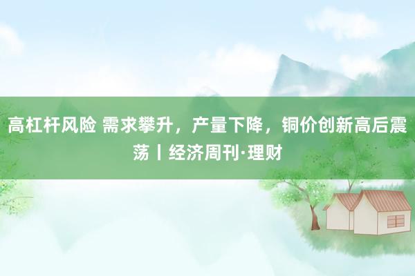 高杠杆风险 需求攀升，产量下降，铜价创新高后震荡丨经济周刊·理财