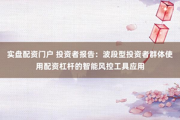 实盘配资门户 投资者报告：波段型投资者群体使用配资杠杆的智能风控工具应用