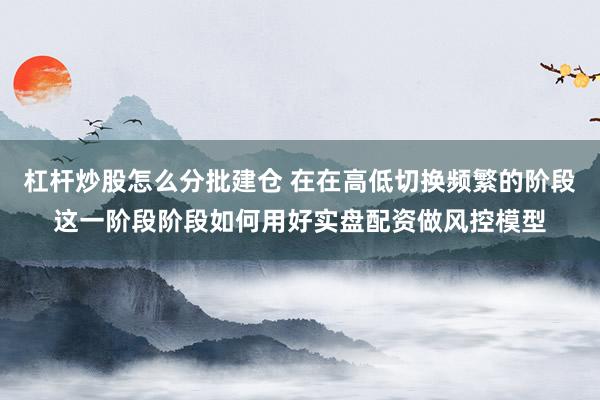 杠杆炒股怎么分批建仓 在在高低切换频繁的阶段这一阶段阶段如何用好实盘配资做风控模型