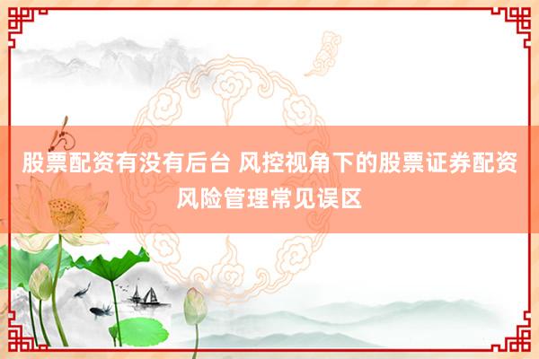 股票配资有没有后台 风控视角下的股票证券配资风险管理常见误区
