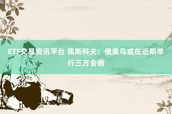 ETF交易资讯平台 佩斯科夫：俄美乌或在近期举行三方会晤
