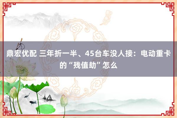 鼎宏优配 三年折一半、45台车没人接：电动重卡的“残值劫”怎么