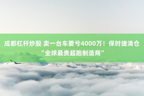 成都杠杆炒股 卖一台车要亏4000万！保时捷清仓“全球最贵超跑制造商”