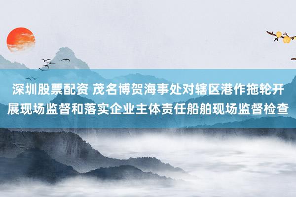 深圳股票配资 茂名博贺海事处对辖区港作拖轮开展现场监督和落实企业主体责任船舶现场监督检查