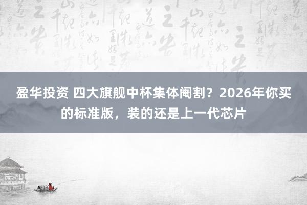 盈华投资 四大旗舰中杯集体阉割？2026年你买的标准版，装的还是上一代芯片
