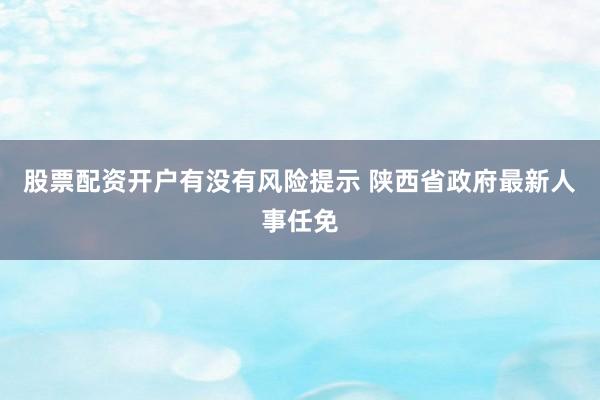股票配资开户有没有风险提示 陕西省政府最新人事任免